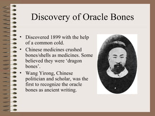 Discovery of Oracle Bones
• Discovered 1899 with the help
of a common cold.
• Chinese medicines crushed
bones/shells as medicines. Some
believed they were ‘dragon
bones’.
• Wang Yirong, Chinese
politician and scholar, was the
first to recognize the oracle
bones as ancient writing.
 