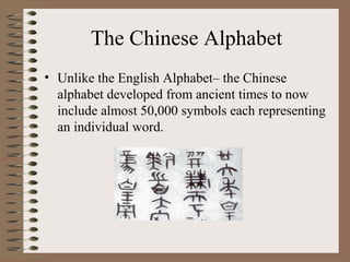 The Chinese Alphabet
• Unlike the English Alphabet– the Chinese
alphabet developed from ancient times to now
include almost 50,000 symbols each representing
an individual word.
 