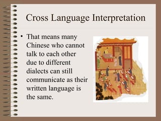 Cross Language Interpretation
• That means many
Chinese who cannot
talk to each other
due to different
dialects can still
communicate as their
written language is
the same.
 
