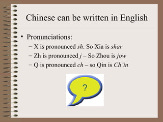 Chinese can be written in English
• Pronunciations:
– X is pronounced sh. So Xia is shar
– Zh is pronounced j – So Zhou is jow
– Q is pronounced ch – so Qin is Ch’in
 