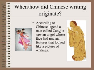 When/how did Chinese writing
originate?
• According to
Chinese legend a
man called Cangjie
saw an angel whose
face had unusual
features that looked
like a picture of
writings.
 