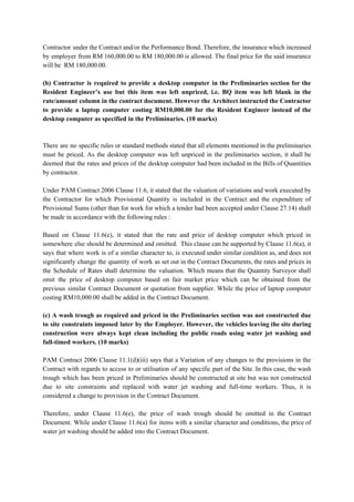 Contractor under the Contract and/or the Performance Bond. Therefore, the insurance which increased
by employer from RM 160,000.00 to RM 180,000.00 is allowed. The final price for the said insurance
will be RM 180,000.00.
(b) Contractor is required to provide a desktop computer in the Preliminaries section for the
Resident Engineer’s use but this item was left unpriced, i.e. BQ item was left blank in the
rate/amount column in the contract document. However the Architect instructed the Contractor
to provide a laptop computer costing RM10,000.00 for the Resident Engineer instead of the
desktop computer as specified in the Preliminaries. (10 marks)
There are no specific rules or standard methods stated that all elements mentioned in the preliminaries
must be priced. As the desktop computer was left unpriced in the preliminaries section, it shall be
deemed that the rates and prices of the desktop computer had been included in the Bills of Quantities
by contractor.
Under PAM Contract 2006 Clause 11.6, it stated that the valuation of variations and work executed by
the Contractor for which Provisional Quantity is included in the Contract and the expenditure of
Provisional Sums (other than for work for which a tender had been accepted under Clause 27.14) shall
be made in accordance with the following rules :
Based on Clause 11.6(e), it stated that the rate and price of desktop computer which priced in
somewhere else should be determined and omitted. This clause can be supported by Clause 11.6(a), it
says that where work is of a similar character to, is executed under similar condition as, and does not
significantly change the quantity of work as set out in the Contract Documents, the rates and prices in
the Schedule of Rates shall determine the valuation. Which means that the Quantity Surveyor shall
omit the price of desktop computer based on fair market price which can be obtained from the
previous similar Contract Document or quotation from supplier. While the price of laptop computer
costing RM10,000.00 shall be added in the Contract Document.
(c) A wash trough as required and priced in the Preliminaries section was not constructed due
to site constraints imposed later by the Employer. However, the vehicles leaving the site during
construction were always kept clean including the public roads using water jet washing and
full-timed workers. (10 marks)
PAM Contract 2006 Clause 11.1(d)(iii) says that a Variation of any changes to the provisions in the
Contract with regards to access to or utilisation of any specific part of the Site. In this case, the wash
trough which has been priced in Preliminaries should be constructed at site but was not constructed
due to site constraints and replaced with water jet washing and full-time workers. Thus, it is
considered a change to provision in the Contract Document.
Therefore, under Clause 11.6(e), the price of wash trough should be omitted in the Contract
Document. While under Clause 11.6(a) for items with a similar character and conditions, the price of
water jet washing should be added into the Contract Document.
 