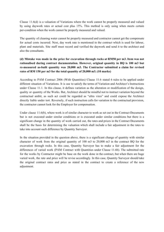 Clause 11.6(d) is a valuation of Variations where the work cannot be properly measured and valued
by using daywork rates or actual cost plus 15%. This method is only using when meets certain
per-condition when the work cannot be properly measured and valued.
The quantity of cleaning water cannot be properly measured and contractor cannot get the compensate
for actual costs incurred. Next, day work rate is mentioned in the contract which is used for labour,
plant and materials. Site staff must record and verified the daywork and send it to the architect and
also the consultants.
(d) Mistake was made in the price for excavation through rocks at RM50 per m3. Item was not
rationalised during contract documentation. However, original quantity in BQ is 100 m3 but
re-measured as-built quantity was 20,000 m3. The Contractor submitted a claim for revised
rates of RM 150 per m3 for the total quantity of 20,000 m3. (10 marks)
According to PAM Contract 2006 (With Quantities) Clause 11.6 stated 6 rules to be applied under
different situation of Variations. It is use to satisfy the terms of Variation and Architect’s Instructions
under Clause 11.1. In this clause, it defines variation as the alteration or modification of the design,
quality or quantity of the Works. But, Architect should be mindful not to instruct variation beyond the
contractual ambit, as such act could be regarded as “ultra vires” and could expose the Architect
directly liable under tort. Reversely, if such instruction calls for variation to the contractual provision,
the contractor cannot look for the Employer for compensation.
Under clause 11.6(b), where work is of similar character to work as set out in the Contract Documents
but is not executed under similar conditions or is executed under similar conditions but there is a
significant change in the quantity of work carried out, the rates and prices in the Contract Documents
shall be the basis for determining the valuation which shall include a fair adjustment in the rates to
take into account such difference by Quantity Surveyor.
In the situation provided in the question above, there is a significant change of quantity with similar
character of work from the original quantity of 100 m3 to 20,000 m3 in the contract BQ for the
excavation through rocks. In this case, Quantity Surveyor has to make a fair adjustment for the
differences of varied work (PAM Contract with Quantities under Clause 11.6b). The submitted rate
for the works by Contractor might be base on the work done in the contract, but when there are huge
varied work, the rate and price will be revise accordingly. In this case, Quantity Surveyor should take
the original contract rates and price as stated in the contract to create a reference of the new
adjustment.
 