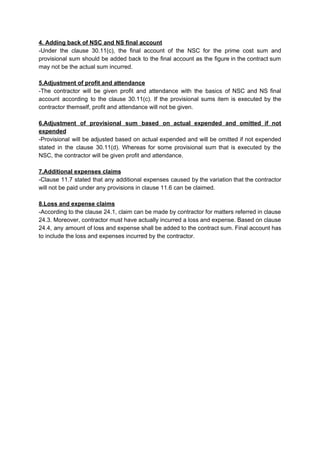 4. Adding back of NSC and NS final account
-Under the clause 30.11(c), the final account of the NSC for the prime cost sum and
provisional sum should be added back to the final account as the figure in the contract sum
may not be the actual sum incurred.
5.Adjustment of profit and attendance
-The contractor will be given profit and attendance with the basics of NSC and NS final
account according to the clause 30.11(c). If the provisional sums item is executed by the
contractor themself, profit and attendance will not be given.
6.Adjustment of provisional sum based on actual expended and omitted if not
expended
-Provisional will be adjusted based on actual expended and will be omitted if not expended
stated in the clause 30.11(d). Whereas for some provisional sum that is executed by the
NSC, the contractor will be given profit and attendance.
7.Additional expenses claims
-Clause 11.7 stated that any additional expenses caused by the variation that the contractor
will not be paid under any provisions in clause 11.6 can be claimed.
8.Loss and expense claims
-According to the clause 24.1, claim can be made by contractor for matters referred in clause
24.3. Moreover, contractor must have actually incurred a loss and expense. Based on clause
24.4, any amount of loss and expense shall be added to the contract sum. Final account has
to include the loss and expenses incurred by the contractor.
 
