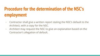 Procedure for the determination of the NSC’s
employment
- Contractor shall give a written report stating the NSC’s default to the
Architect, with a copy for the NSC.
- Architect may request the NSC to give an explanation based on the
Contractor’s allegation of default.
 