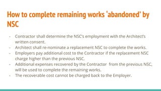 How to complete remaining works ‘abandoned’ by
NSC
- Contractor shall determine the NSC’s employment with the Architect’s
written consent.
- Architect shall re-nominate a replacement NSC to complete the works.
- Employers pay additional cost to the Contractor if the replacement NSC
charge higher than the previous NSC.
- Additional expenses recovered by the Contractor from the previous NSC,
will be used to complete the remaining works.
- The recoverable cost cannot be charged back to the Employer.
 
