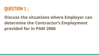 QUESTION 1 :
Discuss the situations where Employer can
determine the Contractor’s Employment
provided for in PAM 2006
 