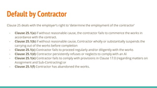 Default by Contractor
Clause 25 deals with the employer’s right to ‘determine the employment of the contractor’
- Clause 25.1(a) if without reasonable cause, the contractor fails to commence the works in
accordance with the contract.
- Clause 25.1(b) if without reasonable cause, Contractor wholly or substantially suspends the
carrying out of the works before completion
- Clause 25.1(c) Contractor fails to proceed regularly and/or diligently with the works
- Clause 25.1(d) Contractor persistently refuses or neglects to comply with an AI
- Clause 25.1(e) Contractor fails to comply with provisions in Clause 17.0 (regarding matters on
Assignment and Sub-Contracting) or
- Clause 25.1(f) Contractor has abandoned the works.
 
