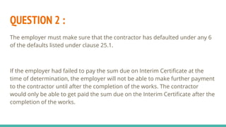 QUESTION 2 :
The employer must make sure that the contractor has defaulted under any 6
of the defaults listed under clause 25.1.
If the employer had failed to pay the sum due on Interim Certificate at the
time of determination, the employer will not be able to make further payment
to the contractor until after the completion of the works. The contractor
would only be able to get paid the sum due on the Interim Certificate after the
completion of the works.
 