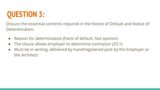 QUESTION 3:
Discuss the essential contents required in the Notice of Default and Notice of
Determination.
● Reason for determination (Facts of default, Not opinion)
● The clause allows employer to determine contractor (25.1)
● Must be in writing, delivered by hand/registered post by the Employer or
the Architect
 