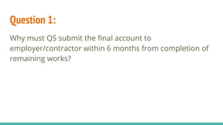 Question 1:
Why must QS submit the final account to
employer/contractor within 6 months from completion of
remaining works?
 
