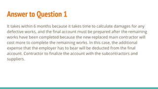 Answer to Question 1
It takes within 6 months because it takes time to calculate damages for any
defective works, and the final account must be prepared after the remaining
works have been completed because the new replaced main contractor will
cost more to complete the remaining works. In this case, the additional
expense that the employer has to bear will be deducted from the final
account. Contractor to finalize the account with the subcontractors and
suppliers.
 