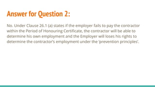 Answer for Question 2:
No. Under Clause 26.1 (a) states if the employer fails to pay the contractor
within the Period of Honouring Certificate, the contractor will be able to
determine his own employment and the Employer will loses his rights to
determine the contractor’s employment under the ‘prevention principles’.
 