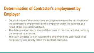 Determination of Contractor’s employment by
Employer
- Determination of the contractor’s employment means the termination of
the contractor’s employment by the employer under the contract as a
result of the contractor’s default.
- The determination keeps some of the clause in the contract alive, to bring
the contract to a closure.
- The court will tend to lean towards the employer if the contractor does
not properly and strictly follow the contract provision.
 