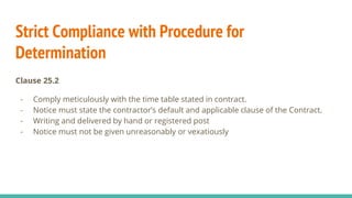 Strict Compliance with Procedure for
Determination
Clause 25.2
- Comply meticulously with the time table stated in contract.
- Notice must state the contractor’s default and applicable clause of the Contract.
- Writing and delivered by hand or registered post
- Notice must not be given unreasonably or vexatiously
 