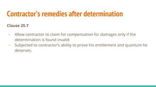 Contractor’s remedies after determination
Clause 25.7
- Allow contractor to claim for compensation for damages only if the
determination is found invalid.
- Subjected to contractor’s ability to prove his entitlement and quantum he
deserves.
 