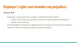 Employer’s rights and remedies not prejudices
Clause 25.8
- Employer must exercise his rights to determination either;
- Under the clause 25.2 of the contract for performance default; or
- Under common law
- If the Employer chooses to determine the contract, he will not be able to
resort to the common law rights of determination.
 