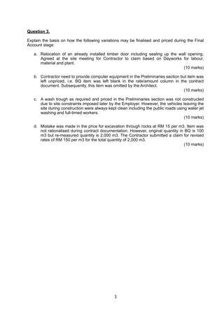 Question 3.
Explain the basis on how the following variations may be finalised and priced during the Final
Account stage:
a. Relocation of an already installed timber door including sealing up the wall opening.
Agreed at the site meeting for Contractor to claim based on Dayworks for labour,
material and plant.
(10 marks)
b. Contractor need to provide computer equipment in the Preliminaries section but item was
left unpriced, i.e. BQ item was left blank in the rate/amount column in the contract
document. Subsequently, this item was omitted by the Architect.
(10 marks)
c. A wash trough as required and priced in the Preliminaries section was not constructed
due to site constraints imposed later by the Employer. However, the vehicles leaving the
site during construction were always kept clean including the public roads using water jet
washing and full-timed workers.
(10 marks)
d. Mistake was made in the price for excavation through rocks at RM 15 per m3. Item was
not rationalised during contract documentation. However, original quantity in BQ is 100
m3 but re-measured quantity is 2,000 m3. The Contractor submitted a claim for revised
rates of RM 150 per m3 for the total quantity of 2,000 m3.
(10 marks)
3
 