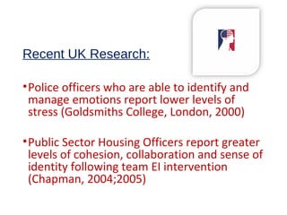 Recent UK Research:
•Police officers who are able to identify and
manage emotions report lower levels of
stress (Goldsmiths College, London, 2000)
•Public Sector Housing Officers report greater
levels of cohesion, collaboration and sense of
identity following team EI intervention
(Chapman, 2004;2005)
 