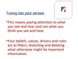 Tuning into your senses
•This means paying attention to what
you see and hear and not what you
think you see and hear.
•Your beliefs, values, drivers and rules
act as filters, distorting and deleting
what otherwise might be important
information.
 