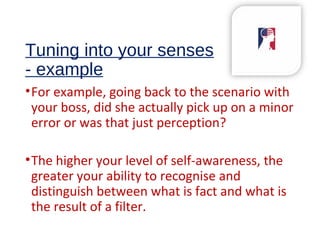 Tuning into your senses
- example
•For example, going back to the scenario with
your boss, did she actually pick up on a minor
error or was that just perception?
•The higher your level of self-awareness, the
greater your ability to recognise and
distinguish between what is fact and what is
the result of a filter.
 
