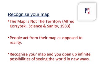 Recognise your map
•The Map Is Not The Territory (Alfred
Korzybski, Science & Sanity, 1933)
•People act from their map as opposed to
reality.
•Recognise your map and you open up infinite
possibilities of seeing the world in new ways.
 