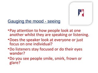 Gauging the mood - seeing
•Pay attention to how people look at one
another whilst they are speaking or listening.
•Does the speaker look at everyone or just
focus on one individual?
•Do listeners stay focused or do their eyes
wander?
•Do you see people smile, smirk, frown or
glare?
 