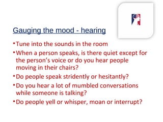 Gauging the mood - hearing
•Tune into the sounds in the room
•When a person speaks, is there quiet except for
the person’s voice or do you hear people
moving in their chairs?
•Do people speak stridently or hesitantly?
•Do you hear a lot of mumbled conversations
while someone is talking?
•Do people yell or whisper, moan or interrupt?
 