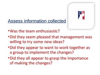 Assess information collected
•Was the team enthusiastic?
•Did they seem pleased that management was
willing to try some new ideas?
•Did they appear to want to work together as
a group to implement the changes?
•Did they all appear to grasp the importance
of making the changes?
 