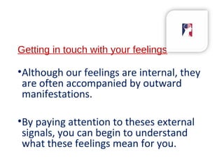 Getting in touch with your feelings
•Although our feelings are internal, they
are often accompanied by outward
manifestations.
•By paying attention to theses external
signals, you can begin to understand
what these feelings mean for you.
 