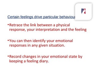 Certain feelings drive particular behaviours
•Retrace the link between a physical
response, your interpretation and the feeling
•You can then identify your emotional
responses in any given situation.
•Record changes in your emotional state by
keeping a feeling diary.
 