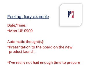Feeling diary example
Date/Time:
•Mon 18th
0900
Automatic thought(s):
•Presentation to the board on the new
product launch.
•I’ve really not had enough time to prepare
 