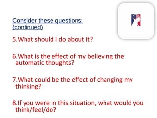 Consider these questions:
(continued)
5.What should I do about it?
6.What is the effect of my believing the
automatic thoughts?
7.What could be the effect of changing my
thinking?
8.If you were in this situation, what would you
think/feel/do?
 