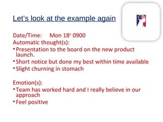 Let’s look at the example again
Date/Time: Mon 18th
0900
Automatic thought(s):
•Presentation to the board on the new product
launch.
•Short notice but done my best within time available
•Slight churning in stomach
Emotion(s):
•Team has worked hard and I really believe in our
approach
•Feel positive
 