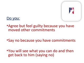 Do you:
•Agree but feel guilty because you have
moved other commitments
•Say no because you have commitments
•You will see what you can do and then
get back to him (saying no)
 