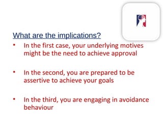 What are the implications?
• In the first case, your underlying motives
might be the need to achieve approval
• In the second, you are prepared to be
assertive to achieve your goals
• In the third, you are engaging in avoidance
behaviour
 