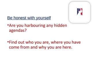 Be honest with yourself
•Are you harbouring any hidden
agendas?
•Find out who you are, where you have
come from and why you are here.
 