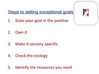 Steps to setting exceptional goals
1. State your goal in the positive
2. Own it
3. Make it sensory specific
4. Check the ecology
5. Identify the resources you need
 