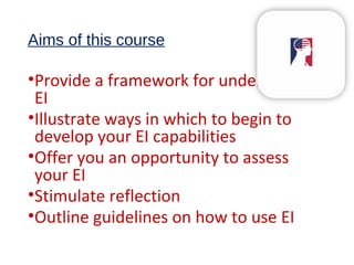 Aims of this course
•Provide a framework for understanding
EI
•Illustrate ways in which to begin to
develop your EI capabilities
•Offer you an opportunity to assess
your EI
•Stimulate reflection
•Outline guidelines on how to use EI
 