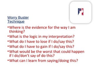 Worry Buster
Technique
•Where is the evidence for the way I am
thinking?
•What is the logic in my interpretation?
•What do I have to lose if I do/say this?
•What do I have to gain if I do/say this?
•What would be the worst that could happen
if I do/don’t say of do this?
•What can I learn from saying/doing this?
 