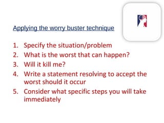 Applying the worry buster technique
1. Specify the situation/problem
2. What is the worst that can happen?
3. Will it kill me?
4. Write a statement resolving to accept the
worst should it occur
5. Consider what specific steps you will take
immediately
 