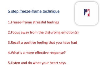5 step freeze-frame technique
1.Freeze-frame stressful feelings
2.Focus away from the disturbing emotion(s)
3.Recall a positive feeling that you have had
4.What’s a more effective response?
5.Listen and do what your heart says
 