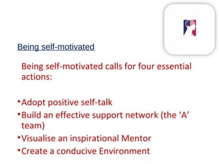 Being self-motivated
Being self-motivated calls for four essential
actions:
•Adopt positive self-talk
•Build an effective support network (the ‘A’
team)
•Visualise an inspirational Mentor
•Create a conducive Environment
 