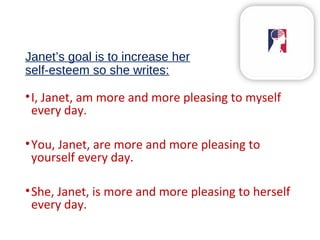 Janet’s goal is to increase her
self-esteem so she writes:
•I, Janet, am more and more pleasing to myself
every day.
•You, Janet, are more and more pleasing to
yourself every day.
•She, Janet, is more and more pleasing to herself
every day.
 
