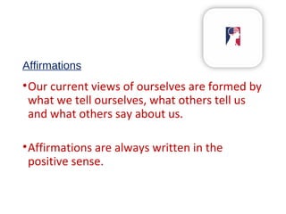 Affirmations
•Our current views of ourselves are formed by
what we tell ourselves, what others tell us
and what others say about us.
•Affirmations are always written in the
positive sense.
 