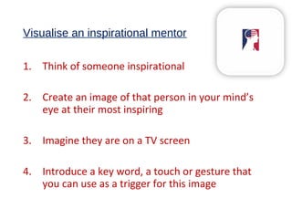 Visualise an inspirational mentor
1. Think of someone inspirational
2. Create an image of that person in your mind’s
eye at their most inspiring
3. Imagine they are on a TV screen
4. Introduce a key word, a touch or gesture that
you can use as a trigger for this image
 