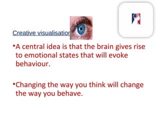 Creative visualisation
•A central idea is that the brain gives rise
to emotional states that will evoke
behaviour.
•Changing the way you think will change
the way you behave.
 
