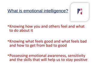 What is emotional intelligence?
•Knowing how you and others feel and what
to do about it
•Knowing what feels good and what feels bad
and how to get from bad to good
•Possessing emotional awareness, sensitivity
and the skills that will help us to stay positive
 