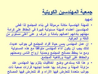 جمعية المهندسين الكويتية تمهيد  للمهنة الهندسية مكانة مرموقة في بناء المجتمع لذا فعلى المهندسين أعضاء المهنة مسئولية كبيرة في  الحفاظ على كرامة مهنتهم بأدائهم أعمالهم بأمانة و شرف و على أعلى مستوى من الدقة و الحرفية .   إن عمل المهندس  يمس حياة أفراد المجتمع  في جوانب عديدة، لذلك يجب أن يكون أداء المهندس متوافقًا مع هذه المسئولية ومع ما  يحفظ مصالح المجتمع وحماية أرواح الناس وصحتهم والحفاظ على البيئة ورفاهية المجتمع .  و هذا كله يستدعى وضع  أخلاقيات يلتزم بها المهندس عند مزاولة المهنة و يسترشد بها عندما تجابهه قرارات صعبة ذات جوانب متعددة تتعارض فيها الآراء و قد تتعارض فيها المصالح و لذلك فإن جمعية المهندسين الكويتية تضع هذه القواعد لتكون أداة يقاس بها السلوك المهني للأعضاء و تكون مرجعًا في التحكيم المهنة  .   