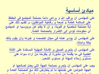 مبادئ أساسية على المهندس أن  يراقب الله  و  يراعي دائمًا مصلحة المجتمع في الحفاظ على السلامة العامة  و  صحة و رفاهية المواطنين ، و تقديم ذلك على أية مصلحة شخصية أو فئوية، و أن لا يكتم عن مرؤوسيه أو المجتمع أي  معلومات تؤدي إلى الإضرار بالمصلحة العامة . على المهندس أن  يؤدي عمله في مجال تخصصه و خبرته وأن يقوم بذلك بدقة وأمانة . على المهندس أن  يتحرى الصدق و الأمانة المهنية  المستندة على  الأدلة العلمية  في ما يقدمه من مشورة أو يطرحه من آراء سواءً على مستوى زملاء المهنة أو مستوى الشعب . يجب على المهندس أن  يتحرى مصلحة الجهة التي يعمل لصالحها  أو الجهة المؤتمن على خدمتها ما لم يتعارض ذلك مع المصلحة العامة و أن يتجنب المواقف التي قد تؤدي إلى تعارض في المصالح بينه و بين الجهة التي يعمل لصالحها و بينه و بين متلقّي الخدمة، و في هذه الحالة يجب عليه الإفصاح عن طبيعة هذه المصالح المتعارضة . 